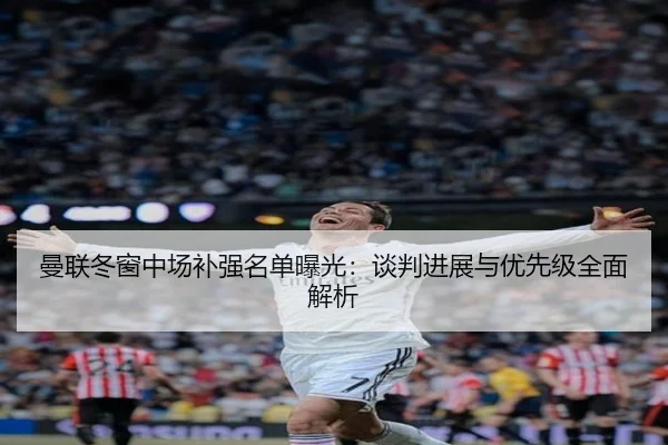 曼联冬窗中场补强名单曝光：谈判进展与优先级全面解析
